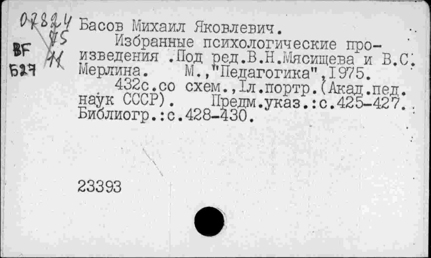 ﻿Басов Михаил Яковлевич.
Избранные психологические произведения .Под ред,В.Н.Мясищева и В.С. Мерлина. М./’Педагогика” .1975.
. 4х£с.с° схем.,1л.портр.(Акад.пед. наук СССР). Предм.указ.:с.425-427.. Библиогр.:с.428-430.
23393